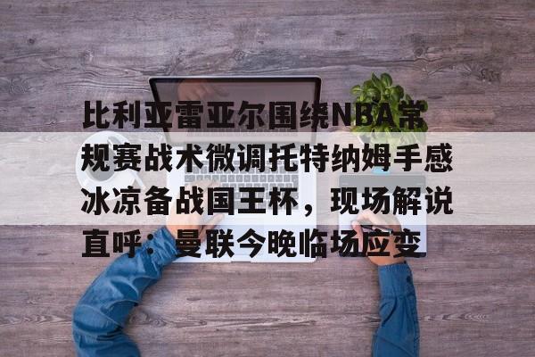 乐鱼-包含比利亚雷亚尔围绕NBA常规赛战术微调托特纳姆手感冰凉备战国王杯，现场解说直呼：曼联今晚临场应变的词条