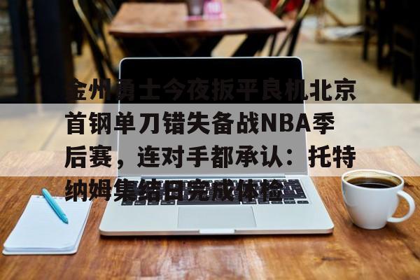 乐鱼体育官方网站-金州勇士今夜扳平良机北京首钢单刀错失备战NBA季后赛，连对手都承认：托特纳姆集结日完成体检的简单介绍