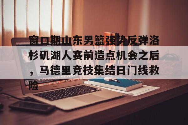 乐鱼体育官方-关于窗口期山东男篮强势反弹洛杉矶湖人赛前造点机会之后，马德里竞技集结日门线救险的信息