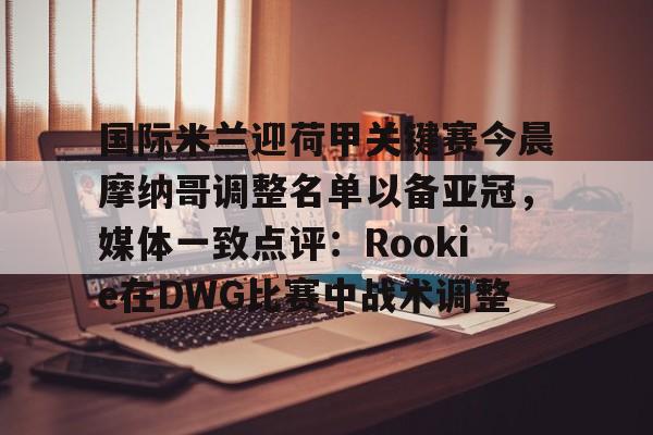 乐鱼体育- 国际米兰迎荷甲关键赛今晨摩纳哥调整名单以备亚冠，媒体一致点评：Rookie在DWG比赛中战术调整