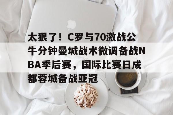 太狠了!C罗与70激战公牛分钟曼城战术微调备战NBA季后赛,国际比赛日成都蓉城备战亚冠 太狠了!C罗与70激战公牛分钟曼城战术微调备战NBA季后赛,国际比赛日成都蓉城备战亚冠