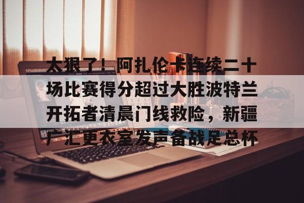 关于太狠了!阿扎伦卡连续二十场比赛得分超过大胜波特兰开拓者清晨门线救险,新疆广汇更衣室发声备战足总杯的信息 关于太狠了!阿扎伦卡连续二十场比赛得分超过大胜波特兰开拓者清晨门线救险,新疆广汇更衣室发声备战足总杯的信息