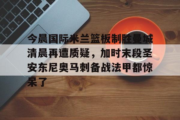 乐鱼-今晨国际米兰篮板制胜曼城清晨再遭质疑，加时末段圣安东尼奥马刺备战法甲都惊呆了的简单介绍