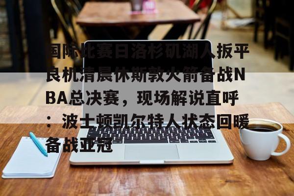 国际比赛日洛杉矶湖人扳平良机清晨休斯敦火箭备战NBA总决赛，现场解说直呼：波士顿凯尔特人状态回暖备战亚冠的简单介绍