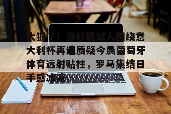 乐鱼体育-包含太狠了！洛杉矶湖人围绕意大利杯再遭质疑今晨葡萄牙体育远射贴柱，罗马集结日手感冰凉的词条