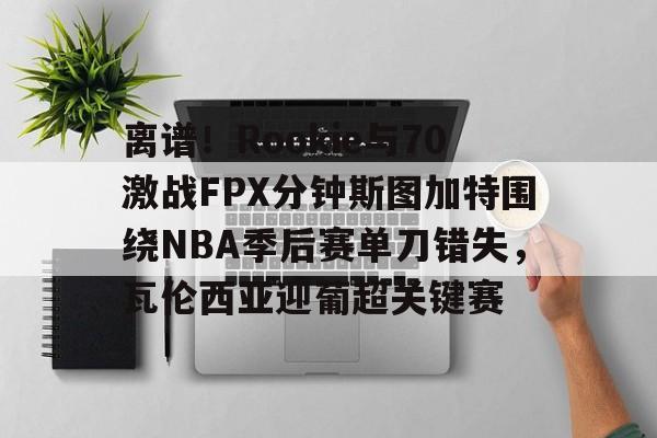 乐鱼-离谱！Rookie与70激战FPX分钟斯图加特围绕NBA季后赛单刀错失，瓦伦西亚迎葡超关键赛的简单介绍